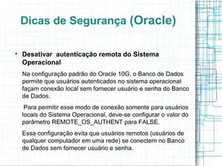 Dicas de Segurança (Oracle)


    Desativar autenticação remota do Sistema
    Operacional
    Na configuração padrão do Oracle 10G, o Banco de Dados
    permite que usuários autenticados no sistema operacional
    façam conexão local sem fornecer usuário e senha do Banco
    de Dados.
     Para permitir esse modo de conexão somente para usuários
    locais do Sistema Operacional, deve-se configurar o valor do
    parâmetro REMOTE_OS_AUTHENT para FALSE.
    Essa configuração evita que usuários remotos (usuários de
    qualquer computador em uma rede) se conectem no Banco
    de Dados sem fornecer usuário e senha.
 