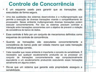Controle de Concorrência

    É um esquema usado para garantir que as transações são
    executadas de forma segura.

    Uma das qualidades dos sistemas desenvolvidos é a multiprogramação que
    permite a execução de diversas transações visando o compartilhamento do
    processador. Nesse ambiente multiprogramado diversas transações podem
    executar concorrentemente. Por isso os sistemas precisam controlar a
    interação entre transações concorrentes com o objetivo de prevenir a violação
    da consistência do banco de dados.

    Esse controle é feito por um conjunto de mecanismos definidos como
    esquemas de controle de concorrência.

    Quando as transações são executadas concorrentemente a
    consistência do banco pode ser violada mesmo que cada transação
    individual esteja correta.

    Cabe ressaltar que nesse ambiente é importante o conceito da seriabilidade. É
    necessário que qualquer escalonamento produzido ao se processar um
    conjunto de transações concorrentemente seja computacionalmente
    equivalente a um escalonamento produzindo executando essas transações
    serialmente em alguma ordem.

    Diz-se que um sistema que garante esta propriedade assegura a
    seriabilidade.
 