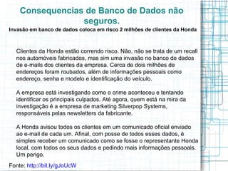 Consequencias de Banco de Dados não
                 seguros.
Invasão em banco de dados coloca em risco 2 milhões de clientes da Honda



  Clientes da Honda estão correndo risco. Não, não se trata de um recall
  nos automóveis fabricados, mas sim uma invasão no banco de dados
  de e-mails dos clientes da empresa. Cerca de dois milhões de
  endereços foram roubados, além de informações pessoais como
  endereço, senha e modelo e identificação do veículo.

  A empresa está investigando como o crime aconteceu e tentando
  identificar os principais culpados. Até agora, quem está na mira da
  investigação é a empresa de marketing Silverpop Systems,
  responsáveis pelas newsletters da fabricante.

  A Honda avisou todos os clientes em um comunicado oficial enviado
  ao e-mail de cada um. Afinal, com posse de todos esses dados, é
  simples receber um comunicado como se fosse o representante Honda
  local, com todos os seus dados e pedindo mais informações pessoais.
  Um perigo.
Fonte: http://bit.ly/gJoUcW
 