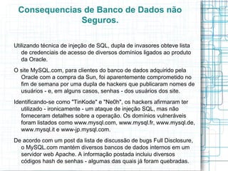 Consequencias de Banco de Dados não
              Seguros.

Utilizando técnica de injeção de SQL, dupla de invasores obteve lista
   de credenciais de acesso de diversos domínios ligados ao produto
   da Oracle.
O site MySQL.com, para clientes do banco de dados adquirido pela
  Oracle com a compra da Sun, foi aparentemente comprometido no
  fim de semana por uma dupla de hackers que publicaram nomes de
  usuários - e, em alguns casos, senhas - dos usuários dos site.
Identificando-se como "TinKode" e "Ne0h", os hackers afirmaram ter
   utilizado - ironicamente - um ataque de injeção SQL, mas não
   forneceram detalhes sobre a operação. Os domínios vulneráveis
   foram listados como www.mysql.com, www.mysql.fr, www.mysql.de,
   www.mysql.it e www-jp.mysql.com.
De acordo com um post da lista de discussão de bugs Full Disclosure,
  o MySQL.com mantém diversos bancos de dados internos em um
  servidor web Apache. A informação postada incluiu diversos
  códigos hash de senhas - algumas das quais já foram quebradas.
 