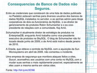 Consequencias de Banco de Dados não
              Seguros.
Entre as credenciais que constavam de uma lista de dados publicada
  no Pastebin estavam senhas para diversos usuários dos bancos de
  dados MySQL instalados no servidor, e as senhas admin para blogs
  corporativos de dois ex-funcionários da MySQL: o ex-diretor de
  gerenciamento de produtos Robin Schumacher e o ex-vice-
  presidente de relações com a comunidade, Kaj Arnö.
Schumacher é atualmente diretor de estratégia de produtos na
  EnterpriseDB, enquanto Arnö trabalha como vice-presidente
  executivo de produtos na SkySQL. O blog de Schumacher não foi
  tocado desde junho de 2009; o de Arnö está inativo desde janeiro
  de 2010.
A Oracle, que obteve o controle da MySQL com a aquisição da Sun
  Microsystems em abril de 2009, não comentou o incidente.
Uma empresa de segurança que monitora ataques feitos a sites,
  Sucuri, aconselhou aos usuários com uma conta no MySQL.com a
  mudar suas senhas o mais rapidamente possível, especialmente se
  eles usam a mesma senha em vários sites.
Fonte: http://bit.ly/eU3CN6
 