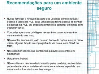 Recomendações para um ambiente
               seguro


    Nunca fornecer a ninguém (exceto aos usuários administrativos)
    acesso a tabela da ACL, caso uma pessoa tenha acesso as senhas
    de acesso da ACL, ela poderá facilmente se conectar ao banco com
    qualquer conta;

    Conceder apenas os privilégios necessários para cada usuário,
    nunca mais do que isso;

    Não manter senhas em texto puro no banco de dados, em vez disso,
    utilizar alguma função de criptografia de via única, com SHA1 ou
    MD5;

    Não escolher senhas que contenham palavras existentes em
    dicionários;

    Utilizar um firewall;

    Não confiar em nenhum dado inserido pelos usuários, muitos deles
    podem tentar atacar o sistema inserindo caracteres especiais nas
    entradas dos formulários contendo algum.
 