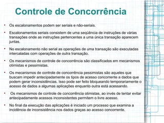 Controle de Concorrência

    Os escalonamentos podem ser seriais e não-seriais.

    Escalonamentos seriais consistem de uma seqüência de instruções de várias
    transações onde as instruções pertencentes a uma única transação aparecem
    juntas.

    No escalonamento não serial as operações de uma transação são executadas
    intercaladas com operações de outra transação.

    Os mecanismos de controle de concorrência são classificados em mecanismos
    otimistas e pessimistas.

    Os mecanismos de controle de concorrência pessimistas são aqueles que
    buscam impedir antecipadamente os tipos de acesso concorrente a dados que
    podem gerar inconsistências. Isso pode ser feito bloqueando temporariamente o
    acesso de dados a algumas aplicações enquanto outra está acessando.

     Os mecanismos de controle de concorrência otimistas, ao invés de tentar evitar
    antecipadamente acessos inconsistentes permitem o livre acesso.

    No final da execução das aplicações é iniciado um processo que examina a
    incidência de inconsistência nos dados graças ao acesso concorrente.
 