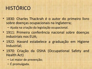 • 1830: Charles Thackrah é o autor do primeiro livro
sobre doenças ocupacionais na Inglaterra;
– Ajuda na criação da legislação ocupacional.
• 1911: Primeira conferência nacional sobre doenças
industriais nos EUA;
• 1922: Havard estabelece a graduação em Higiene
Industrial;
• 1970: Criação da OSHA (Occupational Safety and
Health Act)
– Lei maior de prevenção;
– É promulgada.
HISTÓRICO
 