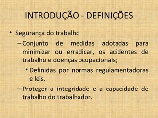 INTRODUÇÃO - DEFINIÇÕES
• Segurança do trabalho
–Conjunto de medidas adotadas para
minimizar ou erradicar, os acidentes de
trabalho e doenças ocupacionais;
• Definidas por normas regulamentadoras
e leis.
–Proteger a integridade e a capacidade de
trabalho do trabalhador.
 