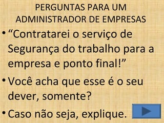 •“Contratarei o serviço de
Segurança do trabalho para a
empresa e ponto final!”
•Você acha que esse é o seu
dever, somente?
•Caso não seja, explique.
PERGUNTAS PARA UM
ADMINISTRADOR DE EMPRESAS
 
