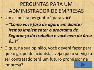 • Um acionista perguntará para você:
–“Como você fará de agora em diante?
Iremos implementar o programa de
Segurança do trabalho e você nem da área
é...!”
• O que, na sua opinião, você deverá fazer para
que o grupo de acionistas veja que o serviço a
ser contratado terá um futuro promissor na
empresa?
PERGUNTAS PARA UM
ADMINISTRADOR DE EMPRESAS
 