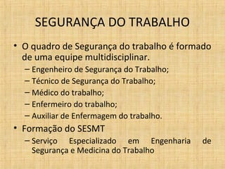 SEGURANÇA DO TRABALHO
• O quadro de Segurança do trabalho é formado
de uma equipe multidisciplinar.
– Engenheiro de Segurança do Trabalho;
– Técnico de Segurança do Trabalho;
– Médico do trabalho;
– Enfermeiro do trabalho;
– Auxiliar de Enfermagem do trabalho.
• Formação do SESMT
– Serviço Especializado em Engenharia de
Segurança e Medicina do Trabalho
 