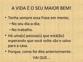 A VIDA É O SEU MAIOR BEM!
• Tenha sempre essa frase em mente;
–No seu dia-a-dia;
–No trabalho.
• Há uma(s) pessoa(s) que está(ão)
esperando que você volte são e salvo
para a casa.
• Porque, como foi dito anteriormente:
VAI QUE...
 
