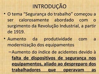 • O tema “Segurança do trabalho” começou a
ser calorosamente abordado com o
surgimento da Revolução Industrial, a partir
de 1919.
• Aumento da produtividade com a
modernização dos equipamentos
–Aumento do índice de acidentes devido à
falta de dispositivos de segurança nos
equipamentos, aliado ao despreparo dos
trabalhadores que operavam as
INTRODUÇÃO
 