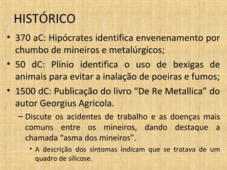 HISTÓRICO
• 370 aC: Hipócrates identifica envenenamento por
chumbo de mineiros e metalúrgicos;
• 50 dC: Plínio identifica o uso de bexigas de
animais para evitar a inalação de poeiras e fumos;
• 1500 dC: Publicação do livro “De Re Metallica” do
autor Georgius Agricola.
– Discute os acidentes de trabalho e as doenças mais
comuns entre os mineiros, dando destaque a
chamada “asma dos mineiros”.
• A descrição dos sintomas indicam que se tratava de um
quadro de silicose.
 