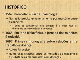 • 1567: Paracelso – Pai da Toxicologia
– Narração precisa envenenamento por mercúrio entre
os mineiros.
• “Todas as substâncias são drogas! É a dose que as
diferencia entre remédios e venenos.”
• 1665: Em Ídria (Eslovênia), a jornada dos mineiros
é reduzida.
• 1697: Primeira monografia sobre relações entre
trabalho e doença.
– Autor: Paracelso;
– Numerosas citações entre os métodos de trabalho e
as substâncias manuseadas com doenças.
HISTÓRICO
 