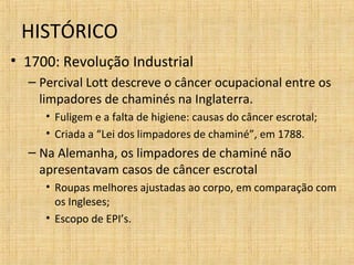 • 1700: Revolução Industrial
– Percival Lott descreve o câncer ocupacional entre os
limpadores de chaminés na Inglaterra.
• Fuligem e a falta de higiene: causas do câncer escrotal;
• Criada a “Lei dos limpadores de chaminé”, em 1788.
– Na Alemanha, os limpadores de chaminé não
apresentavam casos de câncer escrotal
• Roupas melhores ajustadas ao corpo, em comparação com
os Ingleses;
• Escopo de EPI’s.
HISTÓRICO
 