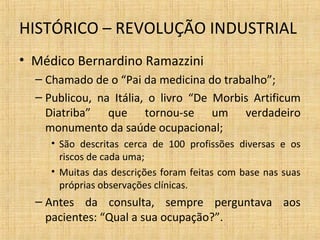 • Médico Bernardino Ramazzini
– Chamado de o “Pai da medicina do trabalho”;
– Publicou, na Itália, o livro “De Morbis Artificum
Diatriba” que tornou-se um verdadeiro
monumento da saúde ocupacional;
• São descritas cerca de 100 profissões diversas e os
riscos de cada uma;
• Muitas das descrições foram feitas com base nas suas
próprias observações clínicas.
– Antes da consulta, sempre perguntava aos
pacientes: “Qual a sua ocupação?”.
HISTÓRICO – REVOLUÇÃO INDUSTRIAL
 