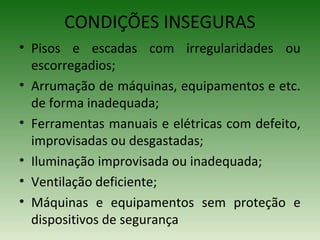 • Pisos e escadas com irregularidades ou
escorregadios;
• Arrumação de máquinas, equipamentos e etc.
de forma inadequada;
• Ferramentas manuais e elétricas com defeito,
improvisadas ou desgastadas;
• Iluminação improvisada ou inadequada;
• Ventilação deficiente;
• Máquinas e equipamentos sem proteção e
dispositivos de segurança
CONDIÇÕES INSEGURAS
 