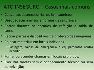• Conversas desnecessárias ou brincadeiras;
• Desobedecer a avisos e normas de segurança;
• Correr durante os horários de refeição e saída de
turno;
• Retirar partes e dispositivos de proteção das máquinas;
• Colocar materiais em locais indevidos
– Passagem, saídas de emergência e equipamentos contra
incêndio.
• Fumar ou acender chamas em locais proibidos;
• Executar tarefas sem o conhecimento técnico ou sem
autorização;
ATO INSEGURO – Casos mais comuns
 