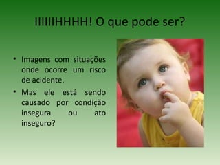 IIIIIIHHHH! O que pode ser?
• Imagens com situações
onde ocorre um risco
de acidente.
• Mas ele está sendo
causado por condição
insegura ou ato
inseguro?
 