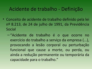 • Conceito de acidente de trabalho definido pela lei
nº 8.213, de 24 de julho de 1991, da Previdência
Social
–“Acidente de trabalho é o que ocorre no
exercício do trabalho a serviço da empresa (...),
provocando a lesão corporal ou perturbação
funcional que cause a morte, ou perda, ou
ainda a redução permanente ou temporária da
capacidade para o trabalho.”
Acidente de trabalho - Definição
 