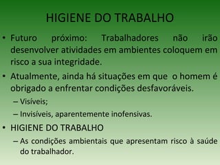 • Futuro próximo: Trabalhadores não irão
desenvolver atividades em ambientes coloquem em
risco a sua integridade.
• Atualmente, ainda há situações em que o homem é
obrigado a enfrentar condições desfavoráveis.
– Visíveis;
– Invisíveis, aparentemente inofensivas.
• HIGIENE DO TRABALHO
– As condições ambientais que apresentam risco à saúde
do trabalhador.
HIGIENE DO TRABALHO
 