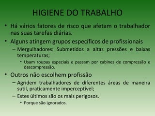 • Há vários fatores de risco que afetam o trabalhador
nas suas tarefas diárias.
• Alguns atingem grupos específicos de profissionais
– Mergulhadores: Submetidos a altas pressões e baixas
temperaturas;
• Usam roupas especiais e passam por cabines de compressão e
descompressão.
• Outros não escolhem profissão
– Agridem trabalhadores de diferentes áreas de maneira
sutil, praticamente imperceptível;
– Estes últimos são os mais perigosos.
• Porque são ignorados.
HIGIENE DO TRABALHO
 