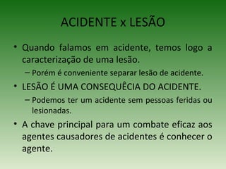 ACIDENTE x LESÃO
• Quando falamos em acidente, temos logo a
caracterização de uma lesão.
– Porém é conveniente separar lesão de acidente.
• LESÃO É UMA CONSEQUÊCIA DO ACIDENTE.
– Podemos ter um acidente sem pessoas feridas ou
lesionadas.
• A chave principal para um combate eficaz aos
agentes causadores de acidentes é conhecer o
agente.
 