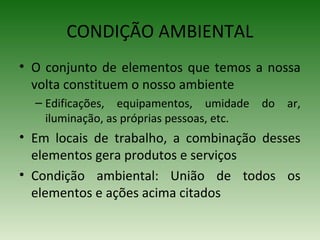 • O conjunto de elementos que temos a nossa
volta constituem o nosso ambiente
– Edificações, equipamentos, umidade do ar,
iluminação, as próprias pessoas, etc.
• Em locais de trabalho, a combinação desses
elementos gera produtos e serviços
• Condição ambiental: União de todos os
elementos e ações acima citados
CONDIÇÃO AMBIENTAL
 