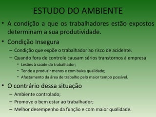 ESTUDO DO AMBIENTE
• A condição a que os trabalhadores estão expostos
determinam a sua produtividade.
• Condição Insegura
– Condição que expõe o trabalhador ao risco de acidente.
– Quando fora de controle causam sérios transtornos à empresa
• Lesões à saúde do trabalhador;
• Tende a produzir menos e com baixa qualidade;
• Afastamento da área de trabalho pelo maior tempo possível.
• O contrário dessa situação
– Ambiente controlado;
– Promove o bem estar ao trabalhador;
– Melhor desempenho da função e com maior qualidade.
 