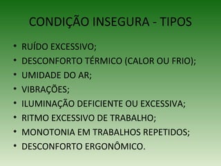 CONDIÇÃO INSEGURA - TIPOS
• RUÍDO EXCESSIVO;
• DESCONFORTO TÉRMICO (CALOR OU FRIO);
• UMIDADE DO AR;
• VIBRAÇÕES;
• ILUMINAÇÃO DEFICIENTE OU EXCESSIVA;
• RITMO EXCESSIVO DE TRABALHO;
• MONOTONIA EM TRABALHOS REPETIDOS;
• DESCONFORTO ERGONÔMICO.
 