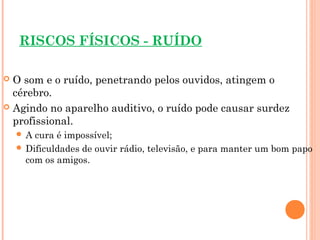 RISCOS FÍSICOS - RUÍDO
 O som e o ruído, penetrando pelos ouvidos, atingem o
cérebro.
 Agindo no aparelho auditivo, o ruído pode causar surdez
profissional.
 A cura é impossível;
 Dificuldades de ouvir rádio, televisão, e para manter um bom papo
com os amigos.
 