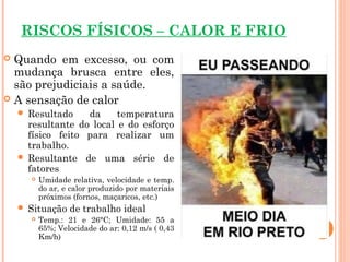 RISCOS FÍSICOS – CALOR E FRIO
 Quando em excesso, ou com
mudança brusca entre eles,
são prejudiciais a saúde.
 A sensação de calor
 Resultado da temperatura
resultante do local e do esforço
físico feito para realizar um
trabalho.
 Resultante de uma série de
fatores
 Umidade relativa, velocidade e temp.
do ar, e calor produzido por materiais
próximos (fornos, maçaricos, etc.)
 Situação de trabalho ideal
 Temp.: 21 e 26°C; Umidade: 55 a
65%; Velocidade do ar: 0,12 m/s ( 0,43
Km/h)
 