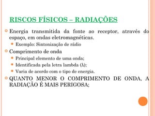 RISCOS FÍSICOS – RADIAÇÕES
 Energia transmitida da fonte ao receptor, através do
espaço, em ondas eletromagnéticas.
 Exemplo: Sintonização de rádio
 Comprimento de onda
 Principal elemento de uma onda;
 Identificada pela letra lambda (λ);
 Varia de acordo com o tipo de energia.
 QUANTO MENOR O COMPRIMENTO DE ONDA, A
RADIAÇÃO É MAIS PERIGOSA;
 