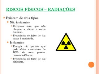 RISCOS FÍSICOS – RADIAÇÕES
 Existem de dois tipos
 Não ionizantes
 Perigosas mas, que não
chegam a afetar o corpo
humano.
 Frequência do feixe de luz
baixa à moderada.
 Ionizantes
 Energia tão grande que
pode afetar a estrutura do
DNA de uma pessoa,
causando Câncer.
 Frequência do feixe de luz
altíssima.
 