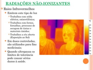 RADIAÇÕES NÃO-IONIZANTES
 Raios Infravermelhos
 Emitem este tipo de luz
 Trabalhos com solda
elétrica, oxiacetilênica;
 Trabalhos com fornos,
fornalhas, processos de
secagem de tintas e
materiais úmidos;
 Trabalhos a céu aberto
(Exposição ao Sol)
 Em doses controladas,
são utilizados para fins
medicinais;
 Quando ultrapassa os
limites de tolerância
pode causar sérios
danos à saúde.
 