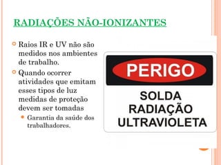 RADIAÇÕES NÃO-IONIZANTES
 Raios IR e UV não são
medidos nos ambientes
de trabalho.
 Quando ocorrer
atividades que emitam
esses tipos de luz
medidas de proteção
devem ser tomadas
 Garantia da saúde dos
trabalhadores.
 