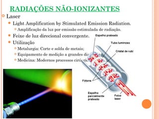 RADIAÇÕES NÃO-IONIZANTES
 Laser
 Light Amplification by Stimulated Emission Radiation.
 Amplificação da luz por emissão estimulada de radiação.
 Feixe de luz direcional convergente.
 Utilização
 Metalurgia: Corte e solda de metais;
 Equipamento de medição a grandes distâncias;
 Medicina: Modernos processos cirúrgicos.
 