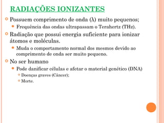 RADIAÇÕES IONIZANTES
 Possuem comprimento de onda (λ) muito pequenos;
 Frequência das ondas ultrapassam o Terahertz (THz).
 Radiação que possui energia suficiente para ionizar
átomos e moléculas.
 Muda o comportamento normal dos mesmos devido ao
comprimento de onda ser muito pequeno.
 No ser humano
 Pode danificar células e afetar o material genético (DNA)
 Doenças graves (Câncer);
 Morte.
 