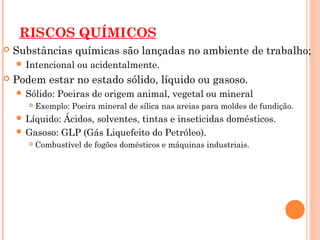 RISCOS QUÍMICOS
 Substâncias químicas são lançadas no ambiente de trabalho;
 Intencional ou acidentalmente.
 Podem estar no estado sólido, líquido ou gasoso.
 Sólido: Poeiras de origem animal, vegetal ou mineral
 Exemplo: Poeira mineral de sílica nas areias para moldes de fundição.
 Líquido: Ácidos, solventes, tintas e inseticidas domésticos.
 Gasoso: GLP (Gás Liquefeito do Petróleo).
 Combustível de fogões domésticos e máquinas industriais.
 