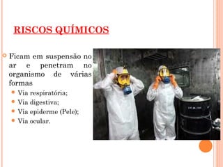 RISCOS QUÍMICOS
 Ficam em suspensão no
ar e penetram no
organismo de várias
formas
 Via respiratória;
 Via digestiva;
 Via epiderme (Pele);
 Via ocular.
 