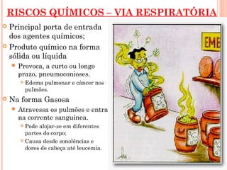RISCOS QUÍMICOS – VIA RESPIRATÓRIA
 Principal porta de entrada
dos agentes químicos;
 Produto químico na forma
sólida ou líquida
 Provoca, a curto ou longo
prazo, pneumoconioses.
 Edema pulmonar e câncer nos
pulmões.
 Na forma Gasosa
 Atravessa os pulmões e entra
na corrente sanguínea.
 Pode alojar-se em diferentes
partes do corpo;
 Causa desde sonolências e
dores de cabeça até leucemia.
 