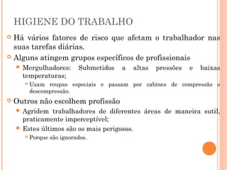 HIGIENE DO TRABALHO
 Há vários fatores de risco que afetam o trabalhador nas
suas tarefas diárias.
 Alguns atingem grupos específicos de profissionais
 Mergulhadores: Submetidos a altas pressões e baixas
temperaturas;
 Usam roupas especiais e passam por cabines de compressão e
descompressão.
 Outros não escolhem profissão
 Agridem trabalhadores de diferentes áreas de maneira sutil,
praticamente imperceptível;
 Estes últimos são os mais perigosos.
 Porque são ignorados.
 