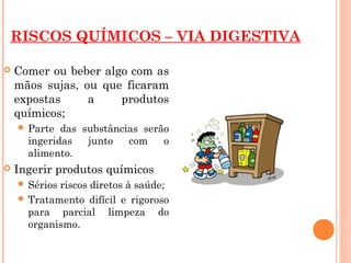 RISCOS QUÍMICOS – VIA DIGESTIVA
 Comer ou beber algo com as
mãos sujas, ou que ficaram
expostas a produtos
químicos;
 Parte das substâncias serão
ingeridas junto com o
alimento.
 Ingerir produtos químicos
 Sérios riscos diretos à saúde;
 Tratamento difícil e rigoroso
para parcial limpeza do
organismo.
 