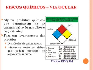 RISCOS QUÍMICOS – VIA OCULAR
 Alguns produtos químicos
que permanecem no ar
causam irritação nos olhos e
conjuntivite;
 Faça um levantamento dos
produtos
 Ler rótulos da embalagens;
 Informe-se sobre os efeitos
que podem provocar no
organismo humano.
 