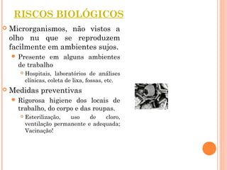 RISCOS BIOLÓGICOS
 Microrganismos, não vistos a
olho nu que se reproduzem
facilmente em ambientes sujos.
 Presente em alguns ambientes
de trabalho
 Hospitais, laboratórios de análises
clínicas, coleta de lixa, fossas, etc.
 Medidas preventivas
 Rigorosa higiene dos locais de
trabalho, do corpo e das roupas.
 Esterilização, uso de cloro,
ventilação permanente e adequada;
Vacinação!
 
