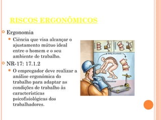 RISCOS ERGONÔMICOS
 Ergonomia
 Ciência que visa alcançar o
ajustamento mútuo ideal
entre o homem e o seu
ambiente de trabalho.
 NR-17: 17.1.2
 O empregador deve realizar a
análise ergonômica do
trabalho para adaptar as
condições de trabalho às
características
psicofisiológicas dos
trabalhadores.
 
