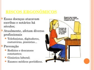 RISCOS ERGONÔMICOS
 Essas doenças atacavam
escribas e notários há
séculos;
 Atualmente, afetam diversos
profissionais
 Telefonistas, digitadores,
costureiras, pianistas...
 Prevenção
 Rodízios e descansos
constantes;
 Ginástica laboral;
 Exames médicos periódicos.
 