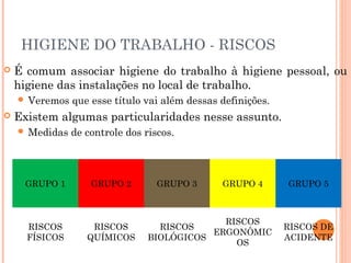 HIGIENE DO TRABALHO - RISCOS
 É comum associar higiene do trabalho à higiene pessoal, ou
higiene das instalações no local de trabalho.
 Veremos que esse título vai além dessas definições.
 Existem algumas particularidades nesse assunto.
 Medidas de controle dos riscos.
GRUPO 1 GRUPO 2 GRUPO 3 GRUPO 4 GRUPO 5
RISCOS
FÍSICOS
RISCOS
QUÍMICOS
RISCOS
BIOLÓGICOS
RISCOS
ERGONÔMIC
OS
RISCOS DE
ACIDENTE
 