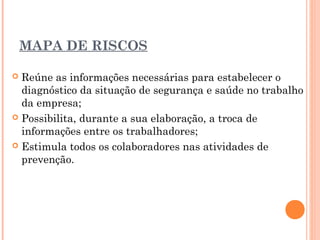 MAPA DE RISCOS
 Reúne as informações necessárias para estabelecer o
diagnóstico da situação de segurança e saúde no trabalho
da empresa;
 Possibilita, durante a sua elaboração, a troca de
informações entre os trabalhadores;
 Estimula todos os colaboradores nas atividades de
prevenção.
 