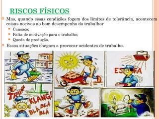 RISCOS FÍSICOS
 Mas, quando essas condições fogem dos limites de tolerância, acontecem
coisas nocivas ao bom desempenho do trabalhor
 Cansaço;
 Falta de motivação para o trabalho;
 Queda de produção.
 Essas situações chegam a provocar acidentes de trabalho.
 