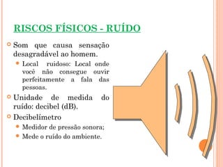 RISCOS FÍSICOS - RUÍDO
 Som que causa sensação
desagradável ao homem.
 Local ruidoso: Local onde
você não consegue ouvir
perfeitamente a fala das
pessoas.
 Unidade de medida do
ruído: decibel (dB).
 Decibelímetro
 Medidor de pressão sonora;
 Mede o ruído do ambiente.
 