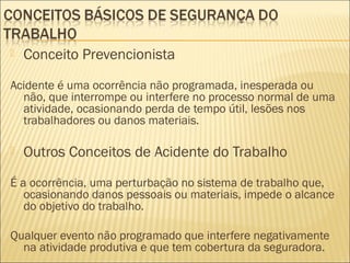  Conceito Prevencionista
Acidente é uma ocorrência não programada, inesperada ou
não, que interrompe ou interfere no processo normal de uma
atividade, ocasionando perda de tempo útil, lesões nos
trabalhadores ou danos materiais.
 Outros Conceitos de Acidente do Trabalho
É a ocorrência, uma perturbação no sistema de trabalho que,
ocasionando danos pessoais ou materiais, impede o alcance
do objetivo do trabalho.
Qualquer evento não programado que interfere negativamente
na atividade produtiva e que tem cobertura da seguradora.
 